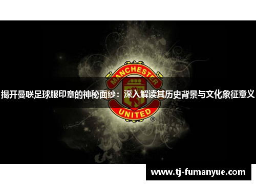 揭开曼联足球服印章的神秘面纱：深入解读其历史背景与文化象征意义
