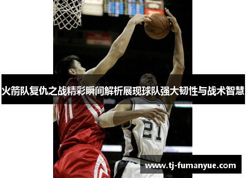 火箭队复仇之战精彩瞬间解析展现球队强大韧性与战术智慧