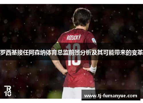 罗西基接任阿森纳体育总监前景分析及其可能带来的变革