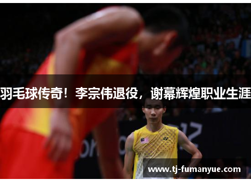 羽毛球传奇！李宗伟退役，谢幕辉煌职业生涯